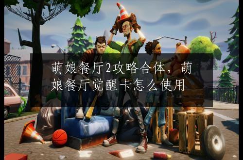 萌娘餐厅2攻略合体，萌娘餐厅觉醒卡怎么使用