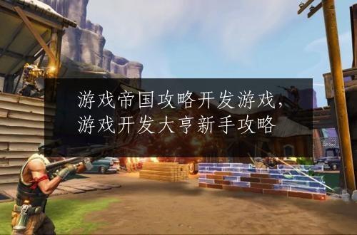游戏帝国攻略开发游戏，游戏开发大亨新手攻略