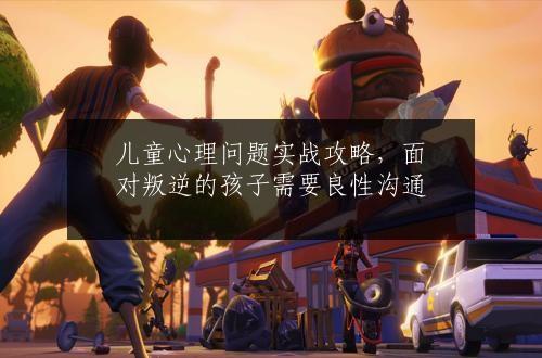 儿童心理问题实战攻略，面对叛逆的孩子需要良性沟通