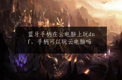 蓝牙手柄在云电脑上玩dnf，手柄可以玩云电脑吗